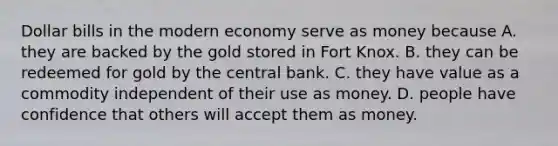 Dollar bills in the modern economy serve as money because A. they are backed by the gold stored in Fort Knox. B. they can be redeemed for gold by the central bank. C. they have value as a commodity independent of their use as money. D. people have confidence that others will accept them as money.