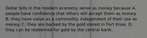 Dollar bills in the modern economy serve as money because A. people have confidence that others will accept them as money. B. they have value as a commodity independent of their use as money. C. they are backed by the gold stored in Fort Knox. D. they can be redeemed for gold by the central bank.