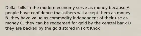 Dollar bills in the modern economy serve as money because A. people have confidence that others will accept them as money B. they have value as commodity independent of their use as money C. they can be redeemed for gold by the central bank D. they are backed by the gold stored in Fort Knox