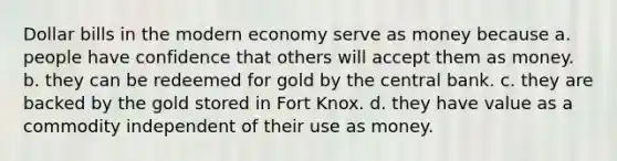 Dollar bills in the modern economy serve as money because a. people have confidence that others will accept them as money. b. they can be redeemed for gold by the central bank. c. they are backed by the gold stored in Fort Knox. d. they have value as a commodity independent of their use as money.