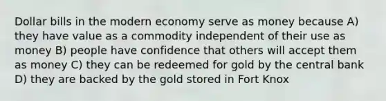 Dollar bills in the modern economy serve as money because A) they have value as a commodity independent of their use as money B) people have confidence that others will accept them as money C) they can be redeemed for gold by the central bank D) they are backed by the gold stored in Fort Knox