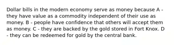 Dollar bills in the modern economy serve as money because A - they have value as a commodity independent of their use as money. B - people have confidence that others will accept them as money. C - they are backed by the gold stored in Fort Knox. D - they can be redeemed for gold by the central bank.