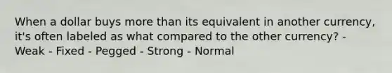 When a dollar buys more than its equivalent in another currency, it's often labeled as what compared to the other currency? - Weak - Fixed - Pegged - Strong - Normal