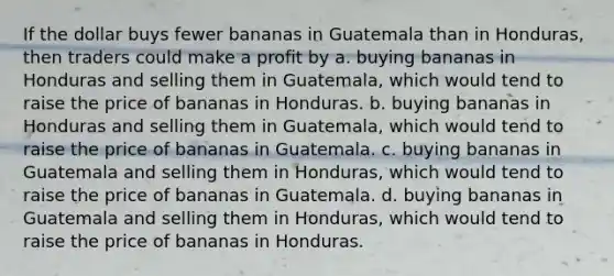 If the dollar buys fewer bananas in Guatemala than in Honduras, then traders could make a profit by a. buying bananas in Honduras and selling them in Guatemala, which would tend to raise the price of bananas in Honduras. b. buying bananas in Honduras and selling them in Guatemala, which would tend to raise the price of bananas in Guatemala. c. buying bananas in Guatemala and selling them in Honduras, which would tend to raise the price of bananas in Guatemala. d. buying bananas in Guatemala and selling them in Honduras, which would tend to raise the price of bananas in Honduras.