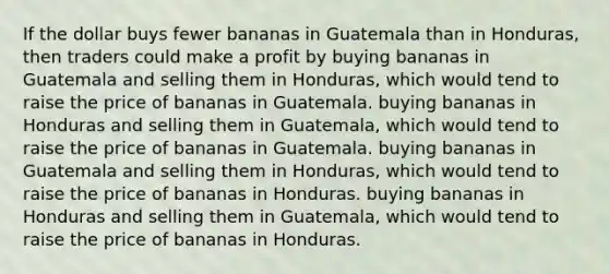 If the dollar buys fewer bananas in Guatemala than in Honduras, then traders could make a profit by buying bananas in Guatemala and selling them in Honduras, which would tend to raise the price of bananas in Guatemala. buying bananas in Honduras and selling them in Guatemala, which would tend to raise the price of bananas in Guatemala. buying bananas in Guatemala and selling them in Honduras, which would tend to raise the price of bananas in Honduras. buying bananas in Honduras and selling them in Guatemala, which would tend to raise the price of bananas in Honduras.