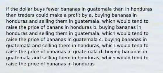 if the dollar buys fewer bananas in guatemala than in honduras, then traders could make a profit by a. buying bananas in honduras and selling them in guatemala, which would tend to raise the price of banans in honduras b. buying bananas in honduras and selling them in guatemala, which would tend to raise the price of bananas in guatemala c. buying bananas in guatemala and selling them in honduras, which would tend to raise the price of bananas in guatemala d. buying bananas in guatemala and selling them in honduras, which would tend to raise the price of bananas in honduras