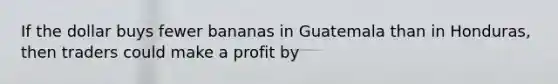 If the dollar buys fewer bananas in Guatemala than in Honduras, then traders could make a profit by