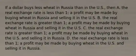 If a dollar buys less wheat in Russia than in the U.S., then A. the real exchange rate is <a href='https://www.questionai.com/knowledge/k7BtlYpAMX-less-than' class='anchor-knowledge'>less than</a> 1; a profit may be made by buying wheat in Russia and selling it in the U.S. B. the real exchange rate is <a href='https://www.questionai.com/knowledge/ktgHnBD4o3-greater-than' class='anchor-knowledge'>greater than</a> 1; a profit may be made by buying wheat in Russia and selling it in the U.S. C. the real exchange rate is greater than 1; a profit may be made by buying wheat in the U.S. and selling it in Russia. D. the real exchange rate is less than 1; a profit may be made by buying wheat in the U.S. and selling it in Russia.