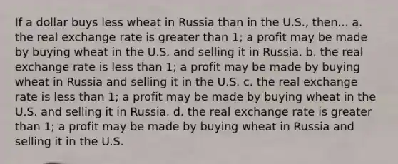 If a dollar buys less wheat in Russia than in the U.S., then... a. the real exchange rate is <a href='https://www.questionai.com/knowledge/ktgHnBD4o3-greater-than' class='anchor-knowledge'>greater than</a> 1; a profit may be made by buying wheat in the U.S. and selling it in Russia. b. the real exchange rate is <a href='https://www.questionai.com/knowledge/k7BtlYpAMX-less-than' class='anchor-knowledge'>less than</a> 1; a profit may be made by buying wheat in Russia and selling it in the U.S. c. the real exchange rate is less than 1; a profit may be made by buying wheat in the U.S. and selling it in Russia. d. the real exchange rate is greater than 1; a profit may be made by buying wheat in Russia and selling it in the U.S.