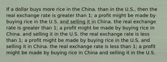 If a dollar buys more rice in the China. than in the U.S., then the real exchange rate is greater than 1; a profit might be made by buying rice in the U.S. and selling it in China. the real exchange rate is greater than 1; a profit might be made by buying rice in China. and selling it in the U.S. the real exchange rate is less than 1; a profit might be made by buying rice in the U.S. and selling it in China. the real exchange rate is less than 1; a profit might be made by buying rice in China and selling it in the U.S.