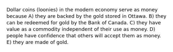 Dollar coins (loonies) in the modern economy serve as money because A) they are backed by the gold stored in Ottawa. B) they can be redeemed for gold by the Bank of Canada. C) they have value as a commodity independent of their use as money. D) people have confidence that others will accept them as money. E) they are made of gold.