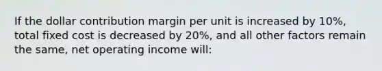 If the dollar contribution margin per unit is increased by 10%, total fixed cost is decreased by 20%, and all other factors remain the same, net operating income will: