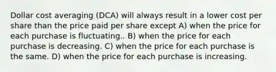 Dollar cost averaging (DCA) will always result in a lower cost per share than the price paid per share except A) when the price for each purchase is fluctuating.. B) when the price for each purchase is decreasing. C) when the price for each purchase is the same. D) when the price for each purchase is increasing.