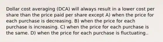 Dollar cost averaging (DCA) will always result in a lower cost per share than the price paid per share except A) when the price for each purchase is decreasing. B) when the price for each purchase is increasing. C) when the price for each purchase is the same. D) when the price for each purchase is fluctuating..