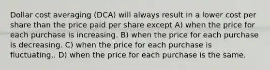 Dollar cost averaging (DCA) will always result in a lower cost per share than the price paid per share except A) when the price for each purchase is increasing. B) when the price for each purchase is decreasing. C) when the price for each purchase is fluctuating.. D) when the price for each purchase is the same.