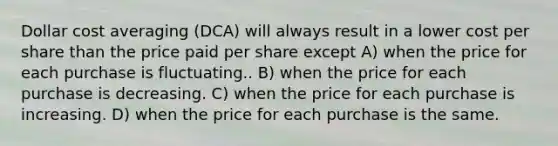 Dollar cost averaging (DCA) will always result in a lower cost per share than the price paid per share except A) when the price for each purchase is fluctuating.. B) when the price for each purchase is decreasing. C) when the price for each purchase is increasing. D) when the price for each purchase is the same.