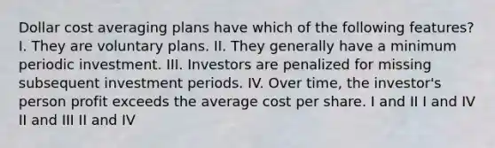 Dollar cost averaging plans have which of the following features? I. They are voluntary plans. II. They generally have a minimum periodic investment. III. Investors are penalized for missing subsequent investment periods. IV. Over time, the investor's person profit exceeds the average cost per share. I and II I and IV II and III II and IV