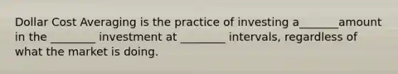 Dollar Cost Averaging is the practice of investing a_______amount in the ________ investment at ________ intervals, regardless of what the market is doing.