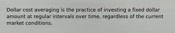 Dollar cost averaging is the practice of investing a fixed dollar amount at regular intervals over time, regardless of the current market conditions.