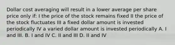 Dollar cost averaging will result in a lower average per share price only if: I the price of the stock remains fixed II the price of the stock fluctuates III a fixed dollar amount is invested periodically IV a varied dollar amount is invested periodically A. I and III. B. I and IV C. II and III D. II and IV