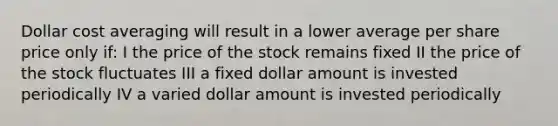 Dollar cost averaging will result in a lower average per share price only if: I the price of the stock remains fixed II the price of the stock fluctuates III a fixed dollar amount is invested periodically IV a varied dollar amount is invested periodically