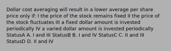 Dollar cost averaging will result in a lower average per share price only if: I the price of the stock remains fixed II the price of the stock fluctuates III a fixed dollar amount is invested periodically IV a varied dollar amount is invested periodically StatusA A. I and III StatusB B. I and IV StatusC C. II and III StatusD D. II and IV