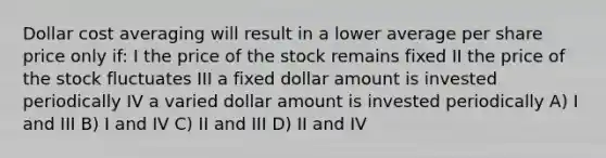 Dollar cost averaging will result in a lower average per share price only if: I the price of the stock remains fixed II the price of the stock fluctuates III a fixed dollar amount is invested periodically IV a varied dollar amount is invested periodically A) I and III B) I and IV C) II and III D) II and IV