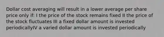 Dollar cost averaging will result in a lower average per share price only if: I the price of the stock remains fixed II the price of the stock fluctuates III a fixed dollar amount is invested periodicallyIV a varied dollar amount is invested periodically