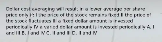 Dollar cost averaging will result in a lower average per share price only if: I the price of the stock remains fixed II the price of the stock fluctuates III a fixed dollar amount is invested periodically IV a varied dollar amount is invested periodically A. I and III B. I and IV C. II and III D. II and IV