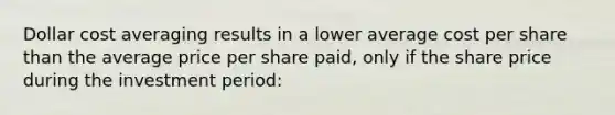 Dollar cost averaging results in a lower average cost per share than the average price per share paid, only if the share price during the investment period: