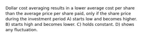 Dollar cost averaging results in a lower average cost per share than the average price per share paid, only if the share price during the investment period A) starts low and becomes higher. B) starts high and becomes lower. C) holds constant. D) shows any fluctuation.