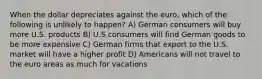 When the dollar depreciates against the euro, which of the following is unlikely to happen? A) German consumers will buy more U.S. products B) U.S consumers will find German goods to be more expensive C) German firms that export to the U.S. market will have a higher profit D) Americans will not travel to the euro areas as much for vacations