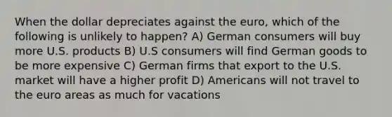 When the dollar depreciates against the euro, which of the following is unlikely to happen? A) German consumers will buy more U.S. products B) U.S consumers will find German goods to be more expensive C) German firms that export to the U.S. market will have a higher profit D) Americans will not travel to the euro areas as much for vacations