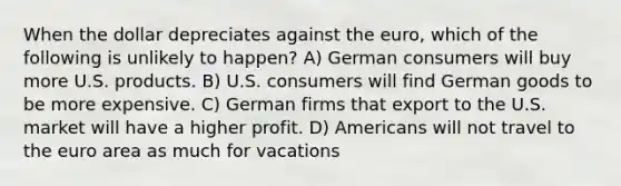 When the dollar depreciates against the euro, which of the following is unlikely to happen? A) German consumers will buy more U.S. products. B) U.S. consumers will find German goods to be more expensive. C) German firms that export to the U.S. market will have a higher profit. D) Americans will not travel to the euro area as much for vacations