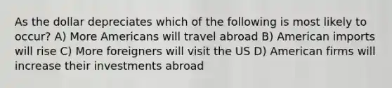 As the dollar depreciates which of the following is most likely to occur? A) More Americans will travel abroad B) American imports will rise C) More foreigners will visit the US D) American firms will increase their investments abroad