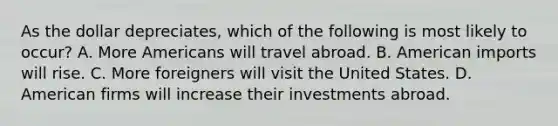 As the dollar depreciates, which of the following is most likely to occur? A. More Americans will travel abroad. B. American imports will rise. C. More foreigners will visit the United States. D. American firms will increase their investments abroad.