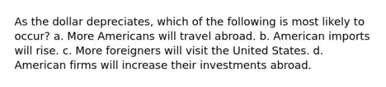 As the dollar depreciates, which of the following is most likely to occur? a. More Americans will travel abroad. b. American imports will rise. c. More foreigners will visit the United States. d. American firms will increase their investments abroad.