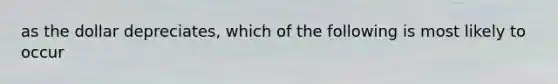 as the dollar depreciates, which of the following is most likely to occur