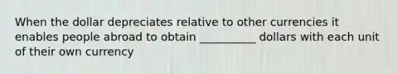 When the dollar depreciates relative to other currencies it enables people abroad to obtain __________ dollars with each unit of their own currency