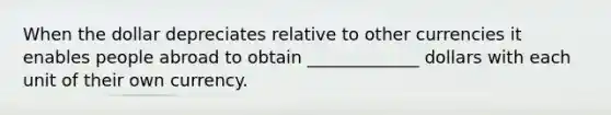 When the dollar depreciates relative to other currencies it enables people abroad to obtain _____________ dollars with each unit of their own currency.