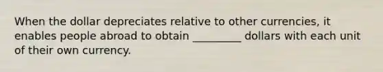 When the dollar depreciates relative to other currencies, it enables people abroad to obtain _________ dollars with each unit of their own currency.