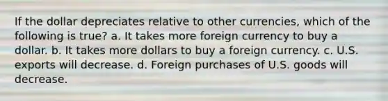 If the dollar depreciates relative to other currencies, which of the following is true? a. It takes more foreign currency to buy a dollar. b. It takes more dollars to buy a foreign currency. c. U.S. exports will decrease. d. Foreign purchases of U.S. goods will decrease.