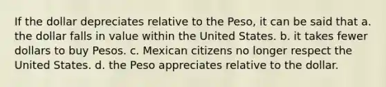 If the dollar depreciates relative to the Peso, it can be said that a. the dollar falls in value within the United States. b. it takes fewer dollars to buy Pesos. c. Mexican citizens no longer respect the United States. d. the Peso appreciates relative to the dollar.