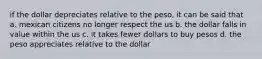 if the dollar depreciates relative to the peso, it can be said that a. mexican citizens no longer respect the us b. the dollar falls in value within the us c. it takes fewer dollars to buy pesos d. the peso appreciates relative to the dollar