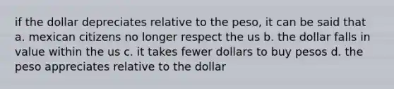 if the dollar depreciates relative to the peso, it can be said that a. mexican citizens no longer respect the us b. the dollar falls in value within the us c. it takes fewer dollars to buy pesos d. the peso appreciates relative to the dollar