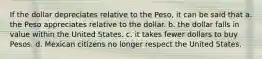 If the dollar depreciates relative to the Peso, it can be said that a. the Peso appreciates relative to the dollar. b. the dollar falls in value within the United States. c. it takes fewer dollars to buy Pesos. d. Mexican citizens no longer respect the United States.