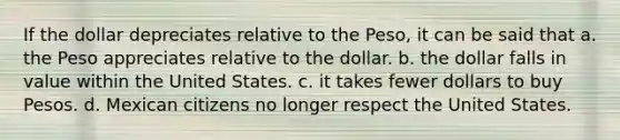 If the dollar depreciates relative to the Peso, it can be said that a. the Peso appreciates relative to the dollar. b. the dollar falls in value within the United States. c. it takes fewer dollars to buy Pesos. d. Mexican citizens no longer respect the United States.