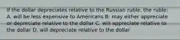 If the dollar depreciates relative to the Russian ruble, the ruble: A. will be less expensive to Americans B. may either appreciate or depreciate relative to the dollar C. will appreciate relative to the dollar D. will depreciate relative to the dollar