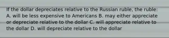 If the dollar depreciates relative to the Russian ruble, the ruble: A. will be less expensive to Americans B. may either appreciate or depreciate relative to the dollar C. will appreciate relative to the dollar D. will depreciate relative to the dollar