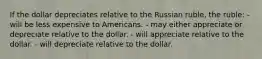 If the dollar depreciates relative to the Russian ruble, the ruble: - will be less expensive to Americans. - may either appreciate or depreciate relative to the dollar. - will appreciate relative to the dollar. - will depreciate relative to the dollar.